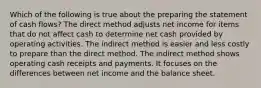 Which of the following is true about the preparing the statement of cash flows? The direct method adjusts net income for items that do not affect cash to determine net cash provided by operating activities. The indirect method is easier and less costly to prepare than the direct method. The indirect method shows operating cash receipts and payments. It focuses on the differences between net income and the balance sheet.