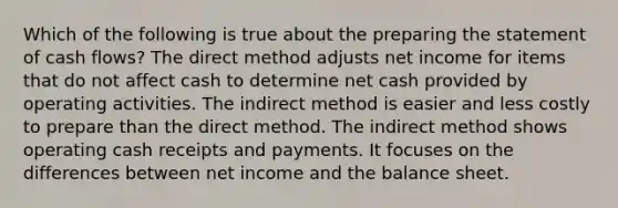 Which of the following is true about the preparing the statement of cash flows? The direct method adjusts net income for items that do not affect cash to determine net cash provided by operating activities. The indirect method is easier and less costly to prepare than the direct method. The indirect method shows operating cash receipts and payments. It focuses on the differences between net income and the balance sheet.