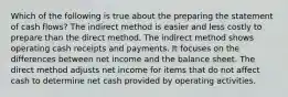 Which of the following is true about the preparing the statement of cash flows? The indirect method is easier and less costly to prepare than the direct method. The indirect method shows operating cash receipts and payments. It focuses on the differences between net income and the balance sheet. The direct method adjusts net income for items that do not affect cash to determine net cash provided by operating activities.