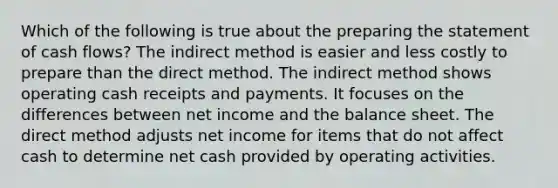 Which of the following is true about the preparing the statement of cash flows? The indirect method is easier and less costly to prepare than the direct method. The indirect method shows operating cash receipts and payments. It focuses on the differences between net income and the balance sheet. The direct method adjusts net income for items that do not affect cash to determine net cash provided by operating activities.