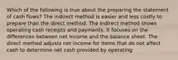 Which of the following is true about the preparing the statement of cash flows? The indirect method is easier and less costly to prepare than the direct method. The indirect method shows operating cash receipts and payments. It focuses on the differences between net income and the balance sheet. The direct method adjusts net income for items that do not affect cash to determine net cash provided by operating