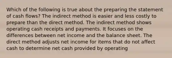 Which of the following is true about the <a href='https://www.questionai.com/knowledge/kV7zn0WT6E-preparing-the-statement' class='anchor-knowledge'>preparing the statement</a> of cash flows? The indirect method is easier and less costly to prepare than the direct method. The indirect method shows operating cash receipts and payments. It focuses on the differences between net income and the balance sheet. The direct method adjusts net income for items that do not affect cash to determine net cash provided by operating