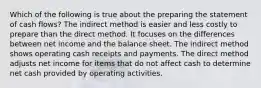 Which of the following is true about the preparing the statement of cash flows? The indirect method is easier and less costly to prepare than the direct method. It focuses on the differences between net income and the balance sheet. The indirect method shows operating cash receipts and payments. The direct method adjusts net income for items that do not affect cash to determine net cash provided by operating activities.