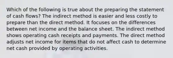 Which of the following is true about the preparing the statement of cash flows? The indirect method is easier and less costly to prepare than the direct method. It focuses on the differences between net income and the balance sheet. The indirect method shows operating cash receipts and payments. The direct method adjusts net income for items that do not affect cash to determine net cash provided by operating activities.