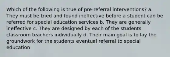 Which of the following is true of pre-referral interventions? a. They must be tried and found ineffective before a student can be referred for special education services b. They are generally ineffective c. They are designed by each of the students classroom teachers individually d. Their main goal is to lay the groundwork for the students eventual referral to special education