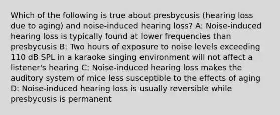 Which of the following is true about presbycusis (hearing loss due to aging) and noise-induced hearing loss? A: Noise-induced hearing loss is typically found at lower frequencies than presbycusis B: Two hours of exposure to noise levels exceeding 110 dB SPL in a karaoke singing environment will not affect a listener's hearing C: Noise-induced hearing loss makes the auditory system of mice less susceptible to the effects of aging D: Noise-induced hearing loss is usually reversible while presbycusis is permanent