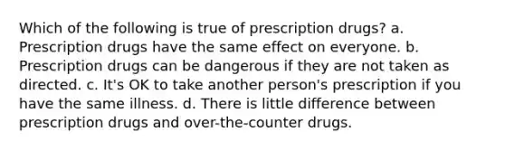 Which of the following is true of prescription drugs? a. Prescription drugs have the same effect on everyone. b. Prescription drugs can be dangerous if they are not taken as directed. c. It's OK to take another person's prescription if you have the same illness. d. There is little difference between prescription drugs and over-the-counter drugs.