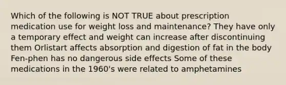 Which of the following is NOT TRUE about prescription medication use for weight loss and maintenance? They have only a temporary effect and weight can increase after discontinuing them Orlistart affects absorption and digestion of fat in the body Fen-phen has no dangerous side effects Some of these medications in the 1960's were related to amphetamines