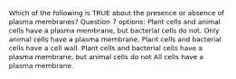 Which of the following is TRUE about the presence or absence of plasma membranes? Question 7 options: Plant cells and animal cells have a plasma membrane, but bacterial cells do not. Only animal cells have a plasma membrane. Plant cells and bacterial cells have a cell wall. Plant cells and bacterial cells have a plasma membrane, but animal cells do not All cells have a plasma membrane.