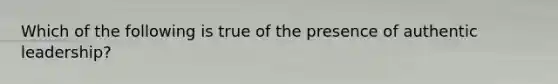 Which of the following is true of the presence of authentic leadership?