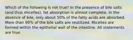 Which of the following is not true? In the presence of bile salts (and thus micelles), fat absorption is almost complete. In the absence of bile, only about 50% of the fatty acids are absorbed. More than 90% of the bile salts are reutilized. Micelles are formed within the epithelial wall of the intestine. All statements are true.