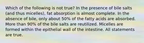 Which of the following is not true? In the presence of bile salts (and thus micelles), fat absorption is almost complete. In the absence of bile, only about 50% of the fatty acids are absorbed. More than 90% of the bile salts are reutilized. Micelles are formed within the epithelial wall of the intestine. All statements are true.