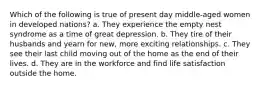 Which of the following is true of present day middle-aged women in developed nations? a. They experience the empty nest syndrome as a time of great depression. b. They tire of their husbands and yearn for new, more exciting relationships. c. They see their last child moving out of the home as the end of their lives. d. They are in the workforce and find life satisfaction outside the home.