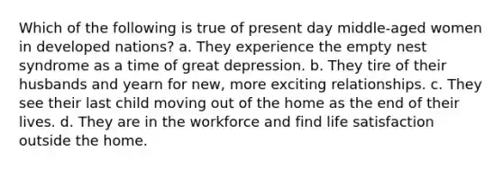 Which of the following is true of present day middle-aged women in developed nations? a. They experience the empty nest syndrome as a time of great depression. b. They tire of their husbands and yearn for new, more exciting relationships. c. They see their last child moving out of the home as the end of their lives. d. They are in the workforce and find life satisfaction outside the home.