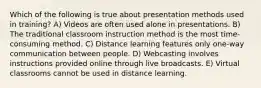 Which of the following is true about presentation methods used in training? A) Videos are often used alone in presentations. B) The traditional classroom instruction method is the most time-consuming method. C) Distance learning features only one-way communication between people. D) Webcasting involves instructions provided online through live broadcasts. E) Virtual classrooms cannot be used in distance learning.