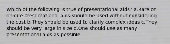 Which of the following is true of presentational aids? a.Rare or unique presentational aids should be used without considering the cost b.They should be used to clarify complex ideas c.They should be very large in size d.One should use as many presentational aids as possible.