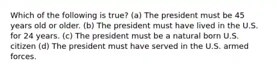 Which of the following is true? (a) The president must be 45 years old or older. (b) The president must have lived in the U.S. for 24 years. (c) The president must be a natural born U.S. citizen (d) The president must have served in the U.S. armed forces.