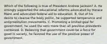 Which of the following is true of President Andrew Jackson? A. He strongly supported the educational reforms advocated by Horace Mann and advocated federal aid to education. B. Out of his desire to cleanse the body politic, he supported temperance and antiprostitution movements. C. Promoting a limited goal for government, he used the veto more than all previous presidents combined. D. Believing that government could be a force for good in society, he favored the use of the positive power of government.