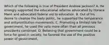 Which of the following is true of President Andrew Jackson? A. He strongly supported the educational reforms advocated by Horace Mann and advocated federal aid to education. B. Out of his desire to cleanse the body politic, he supported the temperance and antiprostitution movements. C. Promoting a limited role for government, he used the veto more often than all previous presidents combined. D. Believing that government could be a force for good in society, he favored the use of the positive power of government.