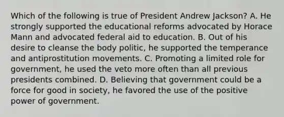 Which of the following is true of President Andrew Jackson? A. He strongly supported the educational reforms advocated by Horace Mann and advocated federal aid to education. B. Out of his desire to cleanse the body politic, he supported the temperance and antiprostitution movements. C. Promoting a limited role for government, he used the veto more often than all previous presidents combined. D. Believing that government could be a force for good in society, he favored the use of the positive power of government.