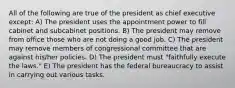 All of the following are true of the president as chief executive except: A) The president uses the appointment power to fill cabinet and subcabinet positions. B) The president may remove from office those who are not doing a good job. C) The president may remove members of congressional committee that are against his/her policies. D) The president must "faithfully execute the laws." E) The president has the federal bureaucracy to assist in carrying out various tasks.