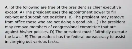 All of the following are true of the president as chief executive except: A) The president uses the appointment power to fill cabinet and subcabinet positions. B) The president may remove from office those who are not doing a good job. C) The president may remove members of congressional committee that are against his/her policies. D) The president must "faithfully execute the laws." E) The president has the federal bureaucracy to assist in carrying out various tasks.