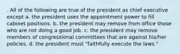 . All of the following are true of the president as chief executive except a. the president uses the appointment power to fill cabinet positions. b. the president may remove from office those who are not doing a good job. c. the president may remove members of congressional committees that are against his/her policies. d. the president must "faithfully execute the laws."