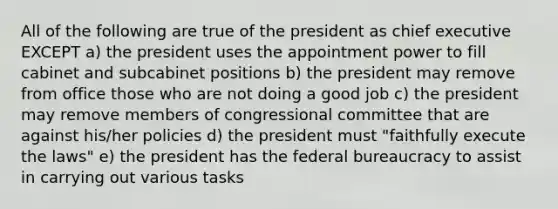 All of the following are true of the president as chief executive EXCEPT a) the president uses the appointment power to fill cabinet and subcabinet positions b) the president may remove from office those who are not doing a good job c) the president may remove members of congressional committee that are against his/her policies d) the president must "faithfully execute the laws" e) the president has the federal bureaucracy to assist in carrying out various tasks