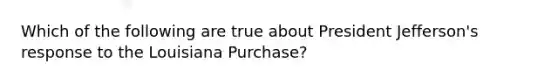 Which of the following are true about President Jefferson's response to the Louisiana Purchase?