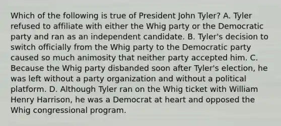 Which of the following is true of President John Tyler? A. Tyler refused to affiliate with either the Whig party or the Democratic party and ran as an independent candidate. B. Tyler's decision to switch officially from the Whig party to the Democratic party caused so much animosity that neither party accepted him. C. Because the Whig party disbanded soon after Tyler's election, he was left without a party organization and without a political platform. D. Although Tyler ran on the Whig ticket with William Henry Harrison, he was a Democrat at heart and opposed the Whig congressional program.