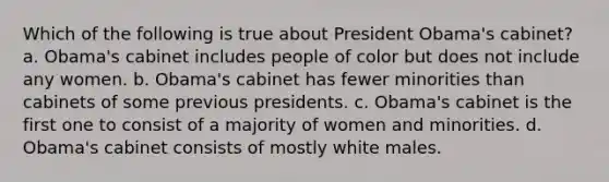 Which of the following is true about President Obama's cabinet? a. Obama's cabinet includes people of color but does not include any women. b. Obama's cabinet has fewer minorities than cabinets of some previous presidents. c. Obama's cabinet is the first one to consist of a majority of women and minorities. d. Obama's cabinet consists of mostly white males.