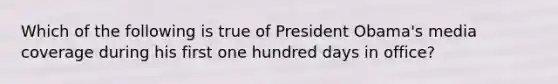 Which of the following is true of President Obama's media coverage during his first one hundred days in office?