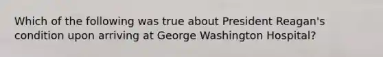 Which of the following was true about President Reagan's condition upon arriving at George Washington Hospital?