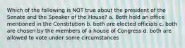 Which of the following is NOT true about the president of the Senate and the Speaker of the House? a. Both hold an office mentioned in the Constitution b. both are elected officials c. both are chosen by the members of a house of Congress d. both are allowed to vote under some circumstances