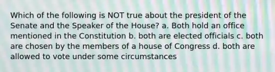 Which of the following is NOT true about the president of the Senate and the Speaker of the House? a. Both hold an office mentioned in the Constitution b. both are elected officials c. both are chosen by the members of a house of Congress d. both are allowed to vote under some circumstances