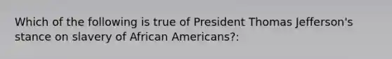 Which of the following is true of President Thomas Jefferson's stance on slavery of African Americans?: