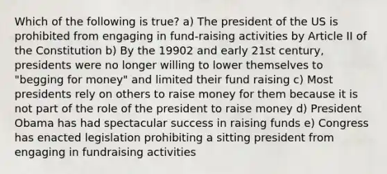 Which of the following is true? a) The president of the US is prohibited from engaging in fund-raising activities by Article II of the Constitution b) By the 19902 and early 21st century, presidents were no longer willing to lower themselves to "begging for money" and limited their fund raising c) Most presidents rely on others to raise money for them because it is not part of the role of the president to raise money d) President Obama has had spectacular success in raising funds e) Congress has enacted legislation prohibiting a sitting president from engaging in fundraising activities