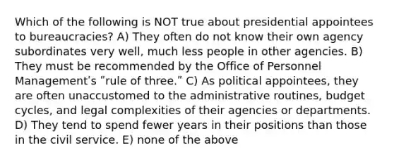 Which of the following is NOT true about presidential appointees to bureaucracies? A) They often do not know their own agency subordinates very well, much less people in other agencies. B) They must be recommended by the Office of Personnel Managementʹs ʺrule of three.ʺ C) As political appointees, they are often unaccustomed to the administrative routines, budget cycles, and legal complexities of their agencies or departments. D) They tend to spend fewer years in their positions than those in the civil service. E) none of the above