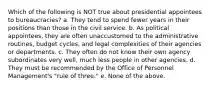 Which of the following is NOT true about presidential appointees to bureaucracies? a. They tend to spend fewer years in their positions than those in the civil service. b. As political appointees, they are often unaccustomed to the administrative routines, budget cycles, and legal complexities of their agencies or departments. c. They often do not know their own agency subordinates very well, much less people in other agencies. d. They must be recommended by the Office of Personnel Management's "rule of three." e. None of the above.