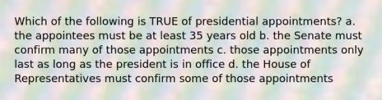 Which of the following is TRUE of presidential appointments? a. the appointees must be at least 35 years old b. the Senate must confirm many of those appointments c. those appointments only last as long as the president is in office d. the House of Representatives must confirm some of those appointments