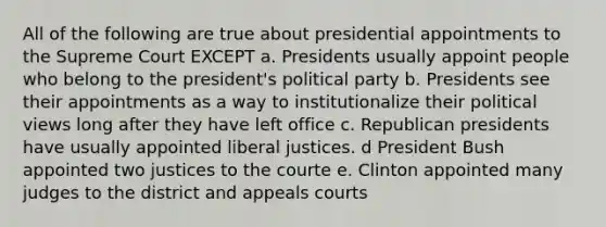 All of the following are true about presidential appointments to the Supreme Court EXCEPT a. Presidents usually appoint people who belong to the president's political party b. Presidents see their appointments as a way to institutionalize their political views long after they have left office c. Republican presidents have usually appointed liberal justices. d President Bush appointed two justices to the courte e. Clinton appointed many judges to the district and appeals courts