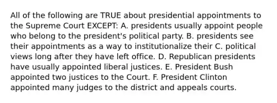 All of the following are TRUE about presidential appointments to the Supreme Court EXCEPT: A. presidents usually appoint people who belong to the president's political party. B. presidents see their appointments as a way to institutionalize their C. political views long after they have left office. D. Republican presidents have usually appointed liberal justices. E. President Bush appointed two justices to the Court. F. President Clinton appointed many judges to the district and appeals courts.