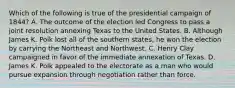 Which of the following is true of the presidential campaign of 1844? A. The outcome of the election led Congress to pass a joint resolution annexing Texas to the United States. B. Although James K. Polk lost all of the southern states, he won the election by carrying the Northeast and Northwest. C. Henry Clay campaigned in favor of the immediate annexation of Texas. D. James K. Polk appealed to the electorate as a man who would pursue expansion through negotiation rather than force.