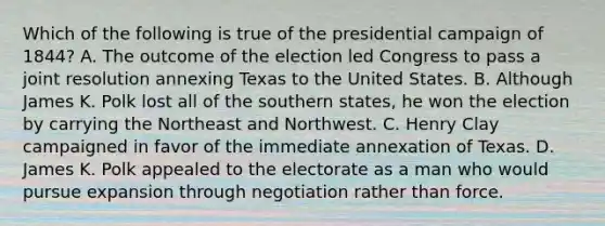 Which of the following is true of the presidential campaign of 1844? A. The outcome of the election led Congress to pass a joint resolution annexing Texas to the United States. B. Although James K. Polk lost all of the southern states, he won the election by carrying the Northeast and Northwest. C. Henry Clay campaigned in favor of the immediate annexation of Texas. D. James K. Polk appealed to the electorate as a man who would pursue expansion through negotiation rather than force.