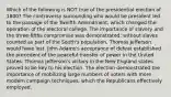 Which of the following is NOT true of the presidential election of 1800? The controversy surrounding who would be president led to the passage of the Twelfth Amendment, which changed the operation of the electoral college. The importance of slavery and the three-fifths compromise was demonstrated: without slaves counted as part of the South's population, Thomas Jefferson would have lost. John Adams's acceptance of defeat established the precedent of the peaceful transfer of power in the United States. Thomas Jefferson's victory in the New England states proved to be key to his election. The election demonstrated the importance of mobilizing large numbers of voters with more modern campaign techniques, which the Republicans effectively employed.