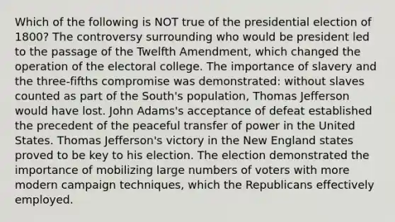 Which of the following is NOT true of the presidential election of 1800? The controversy surrounding who would be president led to the passage of the Twelfth Amendment, which changed the operation of the electoral college. The importance of slavery and the three-fifths compromise was demonstrated: without slaves counted as part of the South's population, Thomas Jefferson would have lost. John Adams's acceptance of defeat established the precedent of the peaceful transfer of power in the United States. Thomas Jefferson's victory in the New England states proved to be key to his election. The election demonstrated the importance of mobilizing large numbers of voters with more modern campaign techniques, which the Republicans effectively employed.