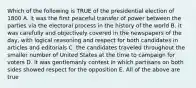 Which of the following is TRUE of the presidential election of 1800 A. it was the first peaceful transfer of power between the parties via the electoral process in the history of the world B. it was carefully and objectively covered in the newspapers of the day, with logical reasoning and respect for both candidates in articles and editorials C. the candidates traveled throughout the smaller number of United States at the time to campaign for voters D. it was gentlemanly contest in which partisans on both sides showed respect for the opposition E. All of the above are true