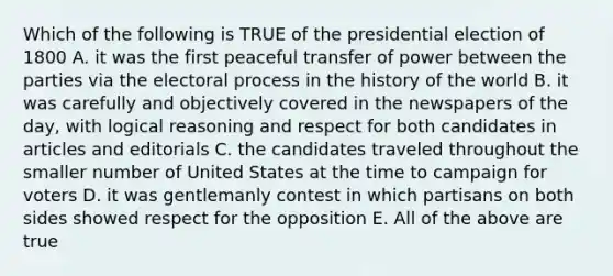 Which of the following is TRUE of the presidential election of 1800 A. it was the first peaceful transfer of power between the parties via the electoral process in the history of the world B. it was carefully and objectively covered in the newspapers of the day, with logical reasoning and respect for both candidates in articles and editorials C. the candidates traveled throughout the smaller number of United States at the time to campaign for voters D. it was gentlemanly contest in which partisans on both sides showed respect for the opposition E. All of the above are true