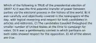 Which of the following is TRUE of the presidential election of 1800? A) It was the first peaceful transfer of power between parties via the electoral process in the history of the world. B) It was carefully and objectively covered in the newspapers of the day, with logical reasoning and respect for both candidates in articles and editorials. C) The candidates traveled throughout the smaller number of United States at the time to campaign for votes. D) It was a gentlemanly contest in which partisans on both sides showed respect for the opposition. E) All of the above are true.