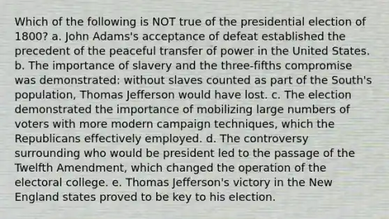 Which of the following is NOT true of the presidential election of 1800? a. John Adams's acceptance of defeat established the precedent of the peaceful transfer of power in the United States. b. The importance of slavery and the three-fifths compromise was demonstrated: without slaves counted as part of the South's population, Thomas Jefferson would have lost. c. The election demonstrated the importance of mobilizing large numbers of voters with more modern campaign techniques, which the Republicans effectively employed. d. The controversy surrounding who would be president led to the passage of the Twelfth Amendment, which changed the operation of the electoral college. e. Thomas Jefferson's victory in the New England states proved to be key to his election.